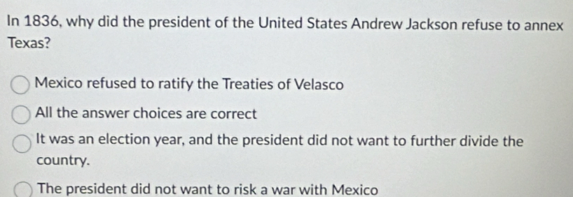 In 1836, why did the president of the United States Andrew Jackson refuse to annex
Texas?
Mexico refused to ratify the Treaties of Velasco
All the answer choices are correct
It was an election year, and the president did not want to further divide the
country.
The president did not want to risk a war with Mexico