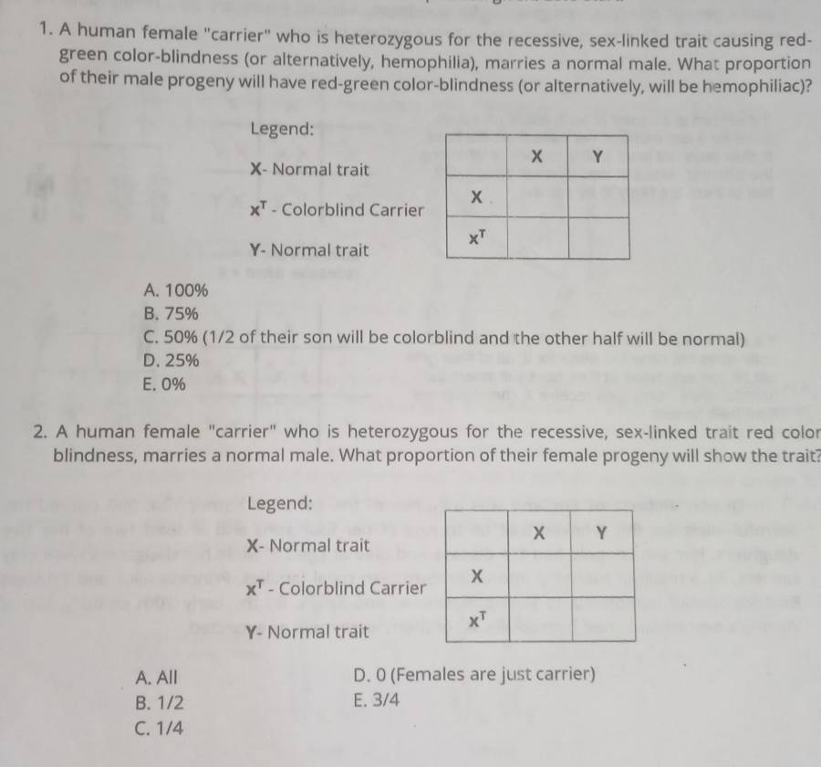 A human female "carrier" who is heterozygous for the recessive, sex-linked trait causing red-
green color-blindness (or alternatively, hemophilia), marries a normal male. What proportion
of their male progeny will have red-green color-blindness (or alternatively, will be hemophiliac)?
Legend:
X- Normal trait
x^T - Colorblind Carrier
Y- Normal trait
A. 100%
B. 75%
C. 50% (1/2 of their son will be colorblind and the other half will be normal)
D. 25%
E. 0%
2. A human female "carrier" who is heterozygous for the recessive, sex-linked trait red color
blindness, marries a normal male. What proportion of their female progeny will show the trait?
Legend:
X- Normal trait
x^T - Colorblind Carrier
Y- Normal trait
A. All D. 0 (Females are just carrier)
B. 1/2 E. 3/4
C. 1/4