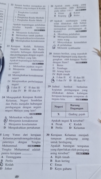 Laltan
26 Apakah mata wang yang
22 Senarai herikut merupakan  pe bbuhan vang terhpat di Kecsh dikehuarkan cish Kelantan
Dujane A Emar oda tahus 1181？ —
C Katon
Pat * Pangkalan Lembał B Kupang
yu Pangkaïan Kasda Muda  Pangkalan Kuaïa Merbok      
an 27 Apakah vanshangan yang telsh diskukan ofel Sultan
Muhanmad Jiwa dalam usaha
un terebur Apaksh kpentingan pelahuhan kepads keraja memajukan perdagangan di
Kedah?
" A Menjamin kedaulatan  A Membina nelahuhan Kedah? ---
C Meegukuhikan keselamatan B Mełuaskan tanah jajahan B Memperkemaskan sistem
0 Meningkarkan kemakmuran C Menyediakan kemudahan mata wang
23 Kerajaan Kedsh, Kelantan.  Melantik syahbandar  di pelabuhan
Neecr Sombílan dan Perli
menjalin huðungan diplomatik
dan perdagangar dersgan negeri- 28 Antara berikut, vang manakah
negeri Melayu yang lain. barang dagangan yang diperda-
tersebut? Apakah kepentingan hubungan dengan Siam?  gangkan oleh kerajaan Perlis
 
1 Beras
1I Menjamin 1 Meluaskan jajahan negeri kedaulaitan II Tembaga III Arang kayu
negeri IV Bijih timah
III Meningkatkan kemakmuran negeri A l dan II C II dan I
IV Menjimatkan perbelanjaan  I dan IV D III dan IV
negeri
ह I dan IV D. III dan IV I dan II C II dan III  29 Jadual berikut berkaitan
kegiatan perdagangan yang
dilakukan dalam kalangan
24 Mengapakah Kerajaan Kedah negara kita. kerajaan-kerajaan tempaṭan di Oivev ted   
Kelantan, Negeri Sembilan
dan Perlis menjalin hubungan
perdagangan dengan negeri-
negeri Melayu yang lain?
A Meluaskan wilayah
BMenjamín kemakmuran Apakah negeri X tersebut?
C Menjamin keselamatan A Perak C Kedah
D Mengukuhkan pertahanan B Perlis D Kelantan
5 Long Yunus dari kerajaar 30 Kerajaan Kelantan menjadi
Kelantan pernah mengahwinkan tumpuan pedagang asing
puterinya dengan Tengku untuk berdagang.
Muhammad.         Apakah barangan tempatan
Tengku Muhammad adalah yang diperlukan olch pedagang
putera kerajaan _. asing tersebut?         
A Terengganu A Bijih timah
B Perlis B Ikan kering
O Kedah C Emas
D Johor D Kayu gaharu
49