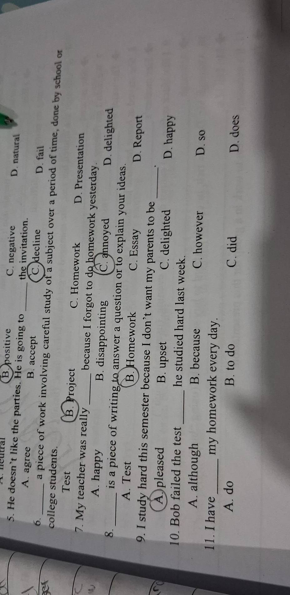 néutral B. positive C. negative D. natural
5. He doesn’t like the parties. He is going to _the invitation.
A. agree B. accept C. decline D. fail
6. _a piece of work involving careful study of a subject over a period of time, done by school or
college students.
Test B. Project C. Homework D. Presentation
7. My teacher was really _because I forgot to do homework yesterday.
A. happy B. disappointing C. annoyed
8._ D. delighted
is a piece of writing to answer a question or to explain your ideas.
A. Test B. Homework C. Essay D. Report
9. I study hard this semester because I don’t want my parents to be
.
A pleased B. upset C. delighted _D. happy
10. Bob failed the test _he studied hard last week.
A. although B. because C. however
D. so
11. I have_ my homework every day.
A. do B. to do C. did
D. does