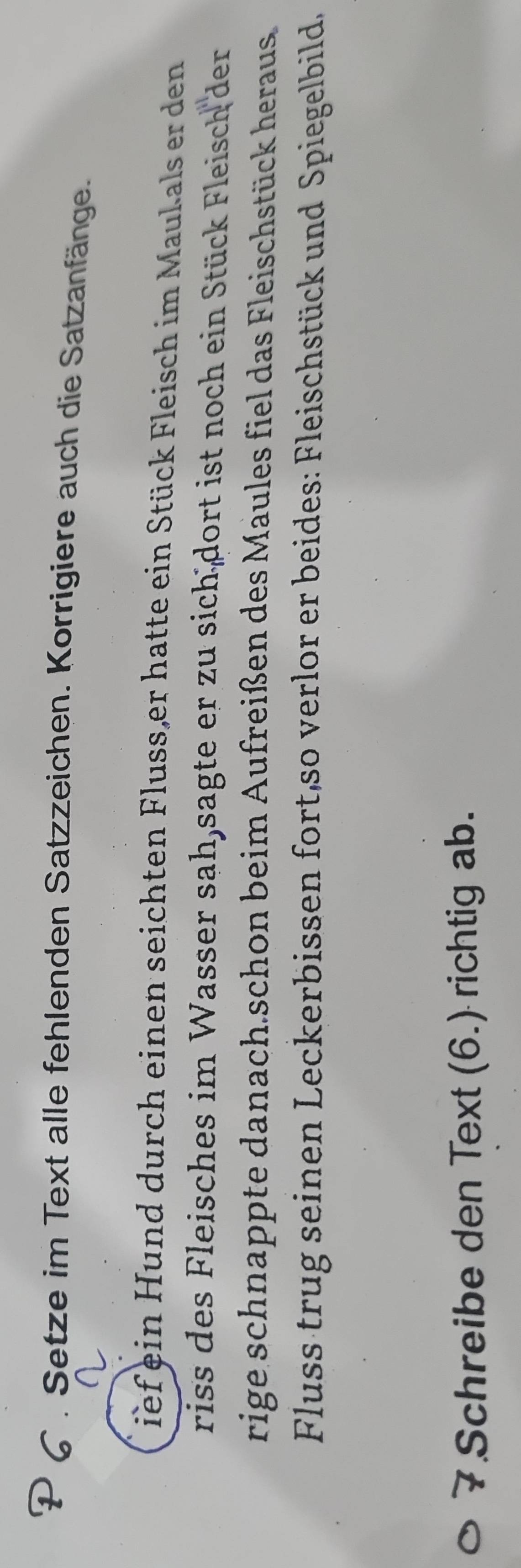 Setze im Text alle fehlenden Satzzeichen. Korrigiere auch die Satzanfänge. 
ief ein Hund durch einen seichten Fluss,er hatte ein Stück Fleisch im Maulals er den 
riss des Fleisches im Wasser sah,sagte er zu sich dort ist noch ein Stück Fleisch der 
rige schnappte danach.schon beim Aufreißen des Maules fiel das Fleischstück heraus 
Fluss trug seinen Leckerbissen fort,so verlor er beides: Fleischstück und Spiegelbild, 
7 Schreibe den Text (6.) richtig ab.