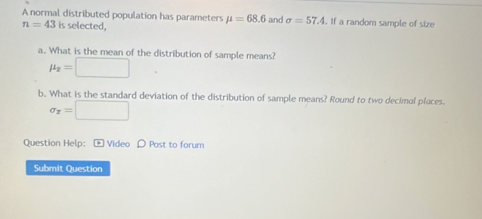 A normal distributed population has parameters mu =68.6 and sigma =57.4. If a random sample of size
n=43 is selected, 
a. What is the mean of the distribution of sample means?
mu _overline x=□
b. What is the standard deviation of the distribution of sample means? Round to two decimal places.
sigma _x=□
Question Help: ® Video D Post to forum 
Submit Question