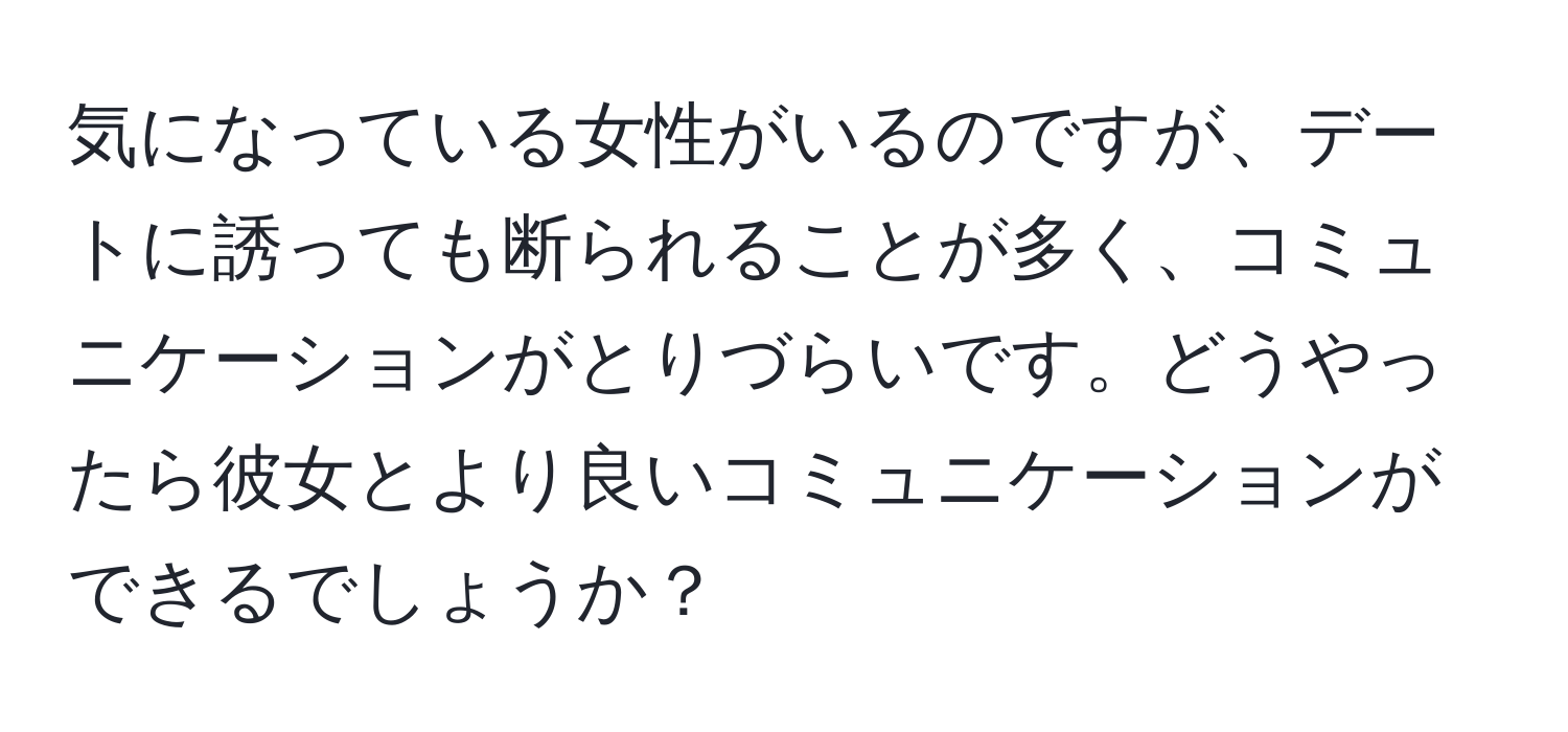 気になっている女性がいるのですが、デートに誘っても断られることが多く、コミュニケーションがとりづらいです。どうやったら彼女とより良いコミュニケーションができるでしょうか？