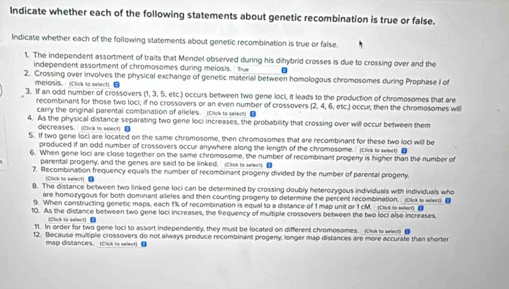 Indicate whether each of the following statements about genetic recombination is true or false.
Indicate whether each of the following statements about genetic recombination is true or false.
1. The independent assortment of traits that Mendel observed during his dihybrid crosses is due to crossing over and the
independent assortment of chromosomes during meiosis. True
2. Crossing over involves the physical exchange of genetic material between homologous chromosomes during Prophase I of
meiosis. (Click to select) [
3. If an odd number of crossovers (1, 3, 5, etc.) occurs between two gene loci, it leads to the production of chromosomes that are
recombinant for those two loci; if no crossovers or an even number of crossovers (2, 4, 6, etc.) occur, then the chromosomes will
carry the original parental combination of alleles. (Click to select) ■
4. As the physical distance separating two gene loci increases, the probability that crossing over will occur between them
decreases. (Click to select)
5. If two gene loci are located on the same chromosome, then chromosomes that are recombinant for these two loci will be
produced if an odd number of crossovers occur anywhere along the length of the chromosome. (Click to select) ■
6. When gene loci are close together on the same chromosome, the number of recombinant progeny is higher than the number of
parental progeny, and the genes are said to be linked. (Click to select) [
7. Recombination frequency equals the number of recombinant progeny divided by the number of parental progeny.
(Click to select) 
8. The distance between two linked gene loci can be determined by crossing doubly heterozygous individuals with individuals who
are homozygous for both dominant alleles and then counting progeny to determine the percent recombination, (Click to select) ■
9. When constructing genetic maps, each 1% of recombination is equal to a distance of 1 map unit or 1 cM. (Click to selecr) 
10. As the distance between two gene loci increases, the frequency of multiple crossovers between the two loci also increases.
(Click to select) -
11. In order for two gene loci to assort independently, they must be located on different chromosomes. (Click to select)
12. Because multiple crossovers do not always produce recombinant progeny, longer map distances are more accurate than shorter
map distances. (Click to select)