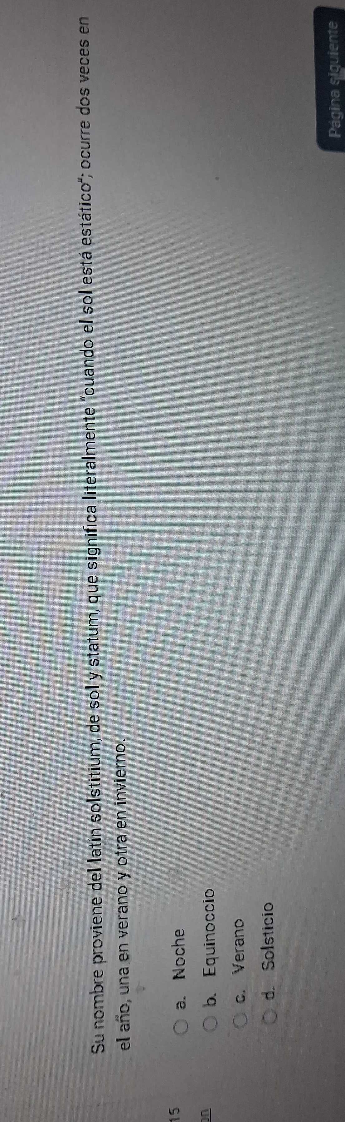 Su nombre proviene del latín solstitium, de sol y statum, que significa literalmente "cuando el sol está estático"; ocurre dos veces en
el año, una en verano y otra en invierno.
15
a. Noche
n
b. Equinoccio
c. Verano
d. Solsticio
Página siguiente