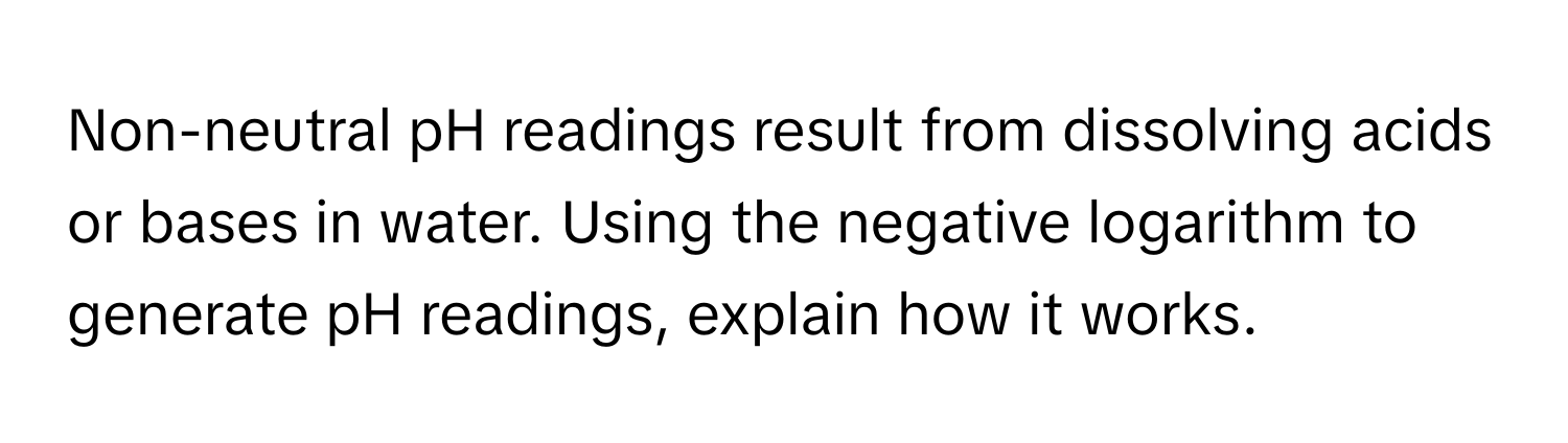 Non-neutral pH readings result from dissolving acids or bases in water. Using the negative logarithm to generate pH readings, explain how it works.