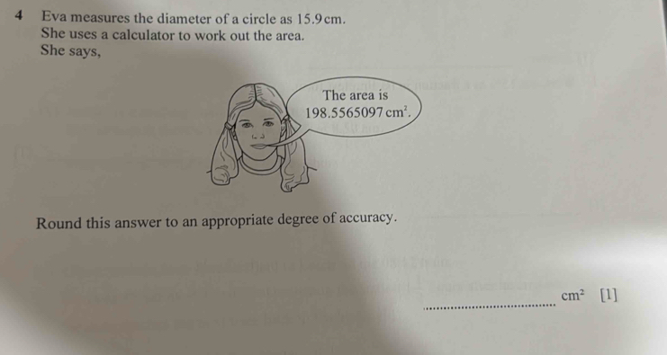 Eva measures the diameter of a circle as 15.9cm.
She uses a calculator to work out the area.
She says,
Round this answer to an appropriate degree of accuracy.
_
cm^2 [1]