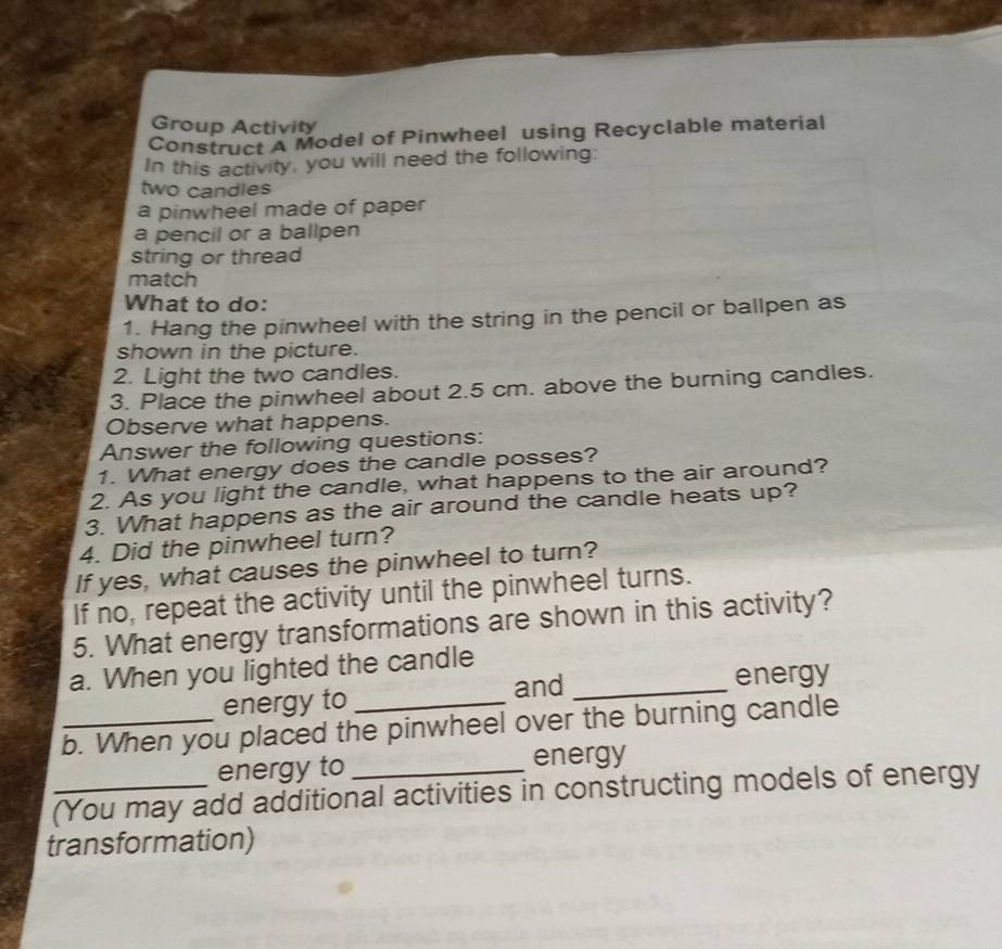 Group Activity 
Construct A Model of Pinwheel using Recyclable material 
In this activity, you will need the following: 
two candles 
a pinwheel made of paper 
a pencil or a ballpen 
string or thread 
match 
What to do: 
1. Hang the pinwheel with the string in the pencil or ballpen as 
shown in the picture. 
2. Light the two candles. 
3. Place the pinwheel about 2.5 cm. above the burning candles. 
Observe what happens. 
Answer the following questions: 
1. What energy does the candle posses? 
2. As you light the candle, what happens to the air around? 
3. What happens as the air around the candle heats up? 
4. Did the pinwheel turn? 
If yes, what causes the pinwheel to turn? 
If no, repeat the activity until the pinwheel turns. 
5. What energy transformations are shown in this activity? 
a. When you lighted the candle 
energy to _and_ 
energy 
_b. When you placed the pinwheel over the burning candle 
energy to _energy 
_(You may add additional activities in constructing models of energy 
transformation)