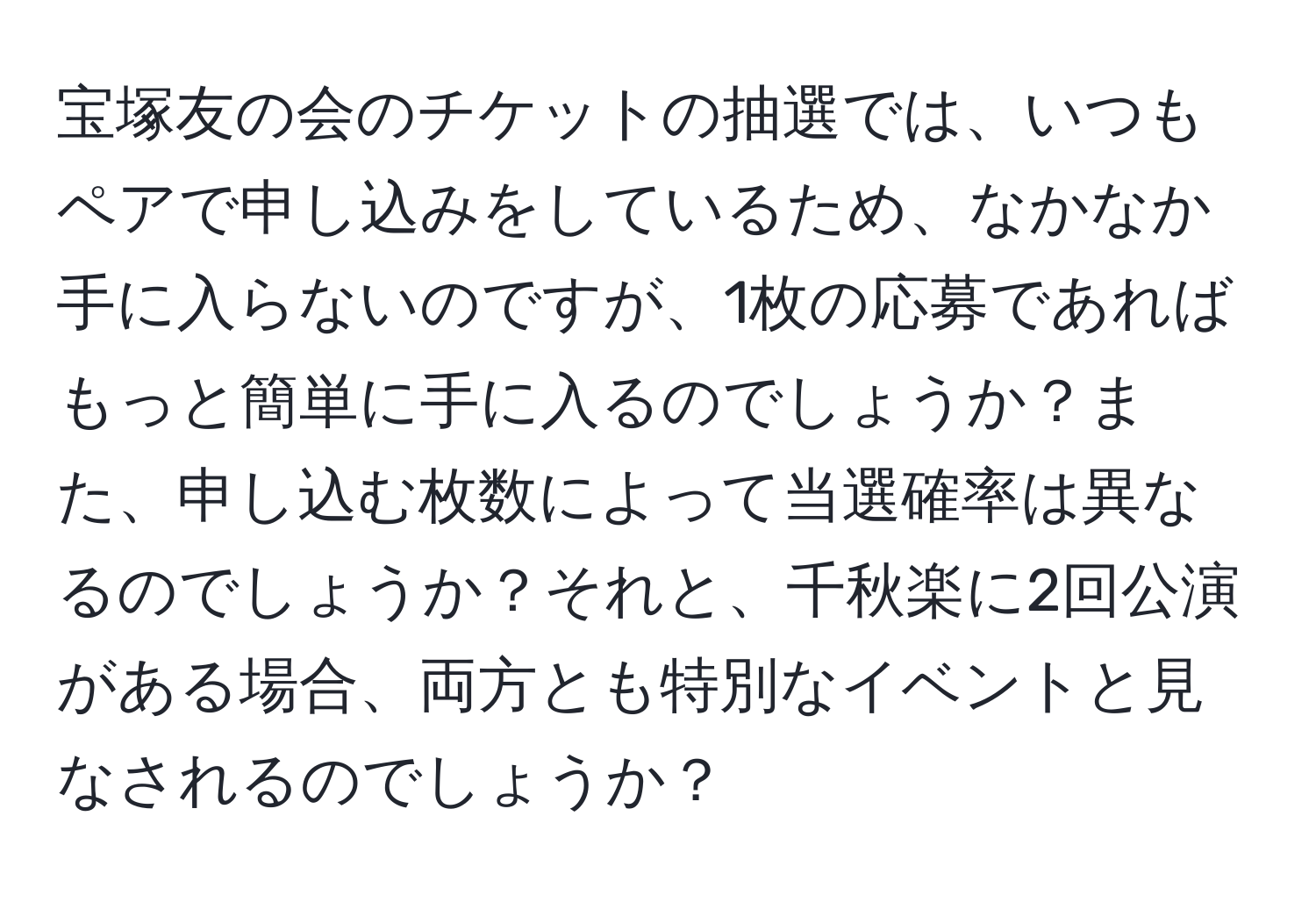 宝塚友の会のチケットの抽選では、いつもペアで申し込みをしているため、なかなか手に入らないのですが、1枚の応募であればもっと簡単に手に入るのでしょうか？また、申し込む枚数によって当選確率は異なるのでしょうか？それと、千秋楽に2回公演がある場合、両方とも特別なイベントと見なされるのでしょうか？