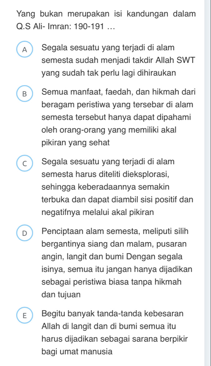 Yang bukan merupakan isi kandungan dalam
Q.S Ali- Imran: 190-191 …
A Segala sesuatu yang terjadi di alam
semesta sudah menjadi takdir Allah SWT
yang sudah tak perlu lagi dihiraukan
B Semua manfaat, faedah, dan hikmah dari
beragam peristiwa yang tersebar di alam
semesta tersebut hanya dapat dipahami
oleh orang-orang yang memiliki akal
pikiran yang sehat
C Segala sesuatu yang terjadi di alam
semesta harus diteliti dieksplorasi,
sehingga keberadaannya semakin
terbuka dan dapat diambil sisi positif dan
negatifnya melalui akal pikiran
D Penciptaan alam semesta, meliputi silih
bergantinya siang dan malam, pusaran
angin, langit dan bumi Dengan segala
isinya, semua itu jangan hanya dijadikan
sebagai peristiwa biasa tanpa hikmah
dan tujuan
E Begitu banyak tanda-tanda kebesaran
Allah di langit dan di bumi semua itu
harus dijadikan sebagai sarana berpikir
bagi umat manusia