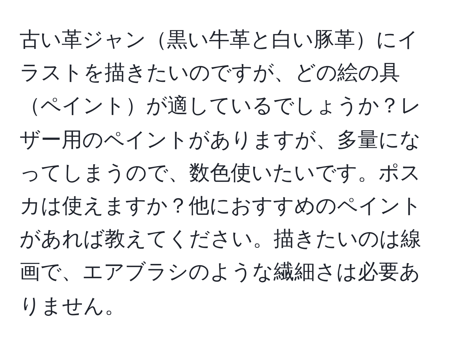 古い革ジャン黒い牛革と白い豚革にイラストを描きたいのですが、どの絵の具ペイントが適しているでしょうか？レザー用のペイントがありますが、多量になってしまうので、数色使いたいです。ポスカは使えますか？他におすすめのペイントがあれば教えてください。描きたいのは線画で、エアブラシのような繊細さは必要ありません。