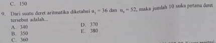 C. 150
9. Dari suatu deret aritmatika diketahui u_s=36 dan u_9=52 , maka jumlah 10 suku pertama dere
tersebut adalah...
A. 340 D. 370
B. 350 E. 380
C. 360