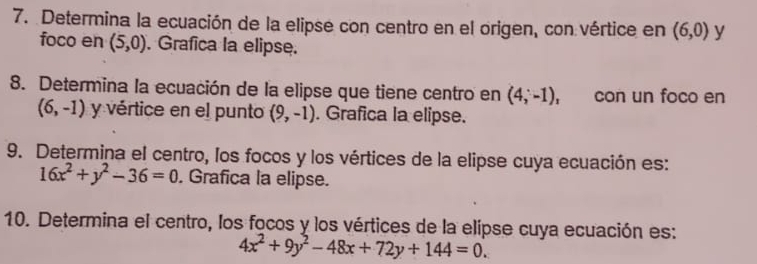 Determina la ecuación de la elipse con centro en el origen, con vértice en (6,0) y 
foco en (5,0). Grafica la elipse. 
8. Determina la ecuación de la elipse que tiene centro en (4;-1), con un foco en
(6,-1) y vértice en el punto (9,-1). Grafica la elipse. 
9. Determina el centro, los focos y los vértices de la elipse cuya ecuación es:
16x^2+y^2-36=0. Grafica la elipse. 
10. Determina el centro, los focos y los vértices de la elípse cuya ecuación es:
4x^2+9y^2-48x+72y+144=0.