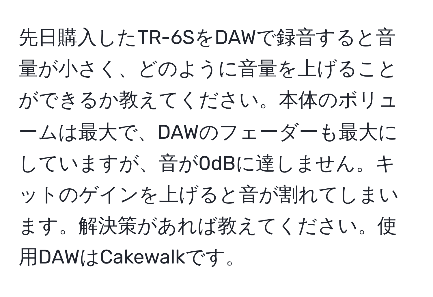 先日購入したTR-6SをDAWで録音すると音量が小さく、どのように音量を上げることができるか教えてください。本体のボリュームは最大で、DAWのフェーダーも最大にしていますが、音が0dBに達しません。キットのゲインを上げると音が割れてしまいます。解決策があれば教えてください。使用DAWはCakewalkです。