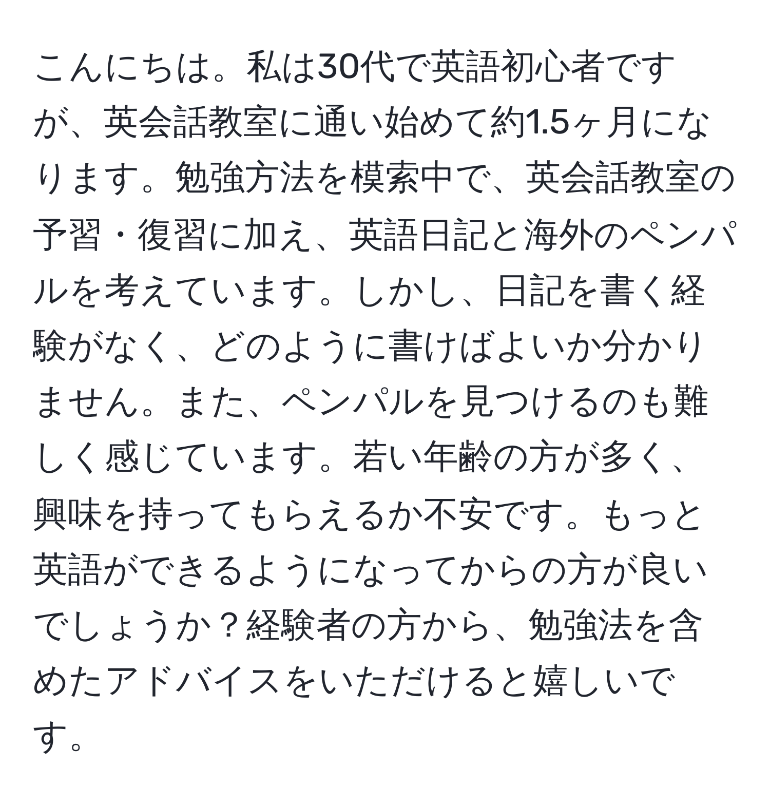 こんにちは。私は30代で英語初心者ですが、英会話教室に通い始めて約1.5ヶ月になります。勉強方法を模索中で、英会話教室の予習・復習に加え、英語日記と海外のペンパルを考えています。しかし、日記を書く経験がなく、どのように書けばよいか分かりません。また、ペンパルを見つけるのも難しく感じています。若い年齢の方が多く、興味を持ってもらえるか不安です。もっと英語ができるようになってからの方が良いでしょうか？経験者の方から、勉強法を含めたアドバイスをいただけると嬉しいです。