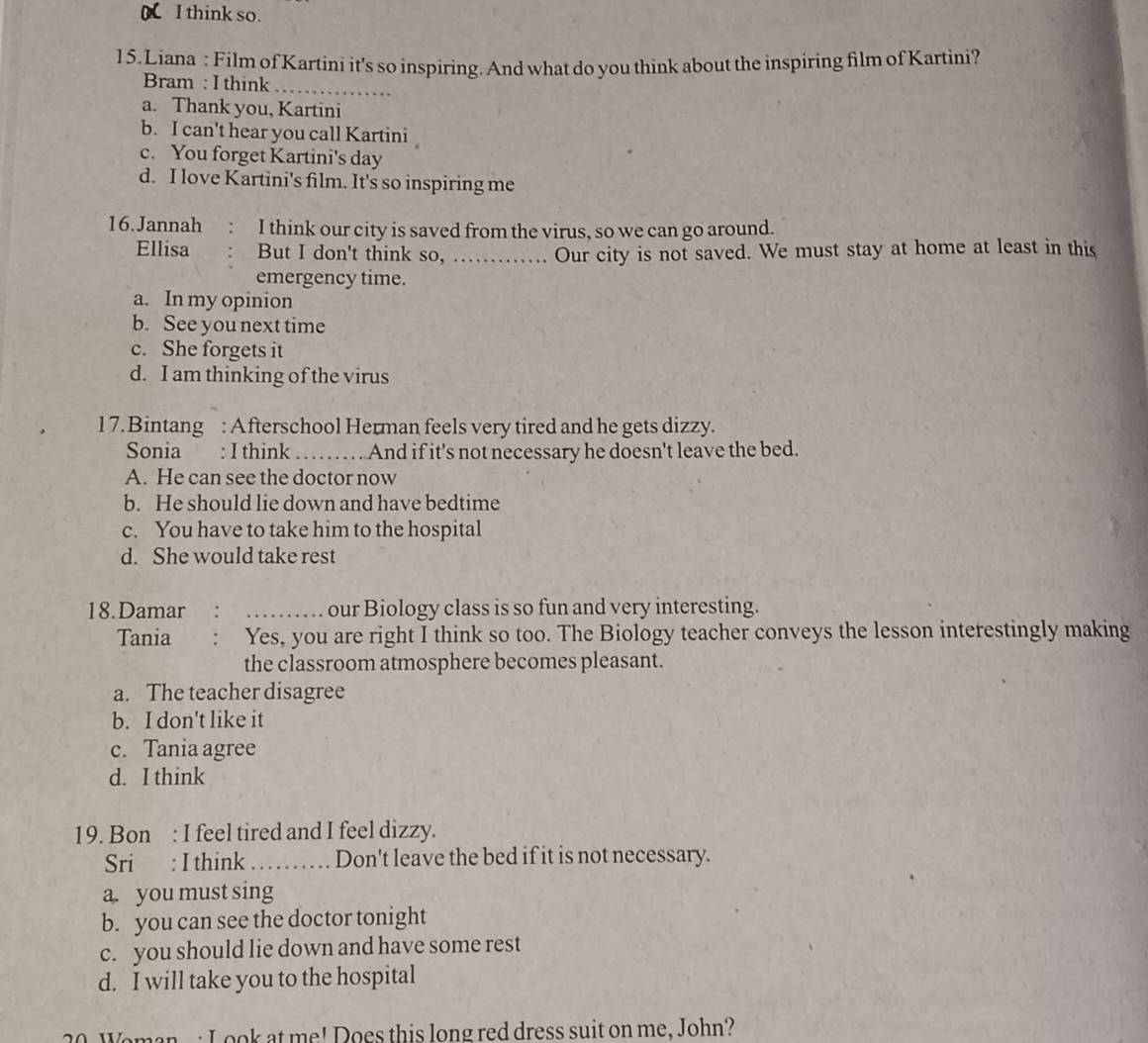 a I think so.
15.Liana : Film of Kartini it's so inspiring. And what do you think about the inspiring film of Kartini?
Bram : I think_
a. Thank you, Kartini
b. I can't hear you call Kartini
c. You forget Kartini's day
d. I love Kartini's film. It's so inspiring me
16. Jannah I think our city is saved from the virus, so we can go around.
Ellisa But I don't think so, ……. Our city is not saved. We must stay at home at least in this
emergency time.
a. In my opinion
b. See you next time
c. She forgets it
d. I am thinking of the virus
17.Bintang : Afterschool Herman feels very tired and he gets dizzy.
Sonia : I think_ And if it's not necessary he doesn't leave the bed.
A. He can see the doctor now
b. He should lie down and have bedtime
c. You have to take him to the hospital
d. She would take rest
18.Damar .. _our Biology class is so fun and very interesting.
Tania Yes, you are right I think so too. The Biology teacher conveys the lesson interestingly making
the classroom atmosphere becomes pleasant.
a. The teacher disagree
b. I don't like it
c. Tania agree
d. I think
19. Bon : I feel tired and I feel dizzy.
Sri : I think_ Don't leave the bed if it is not necessary.
a. you must sing
b. you can see the doctor tonight
c. you should lie down and have some rest
d. I will take you to the hospital
20. Woman : L ook at me! Does this long red dress suit on me, John?