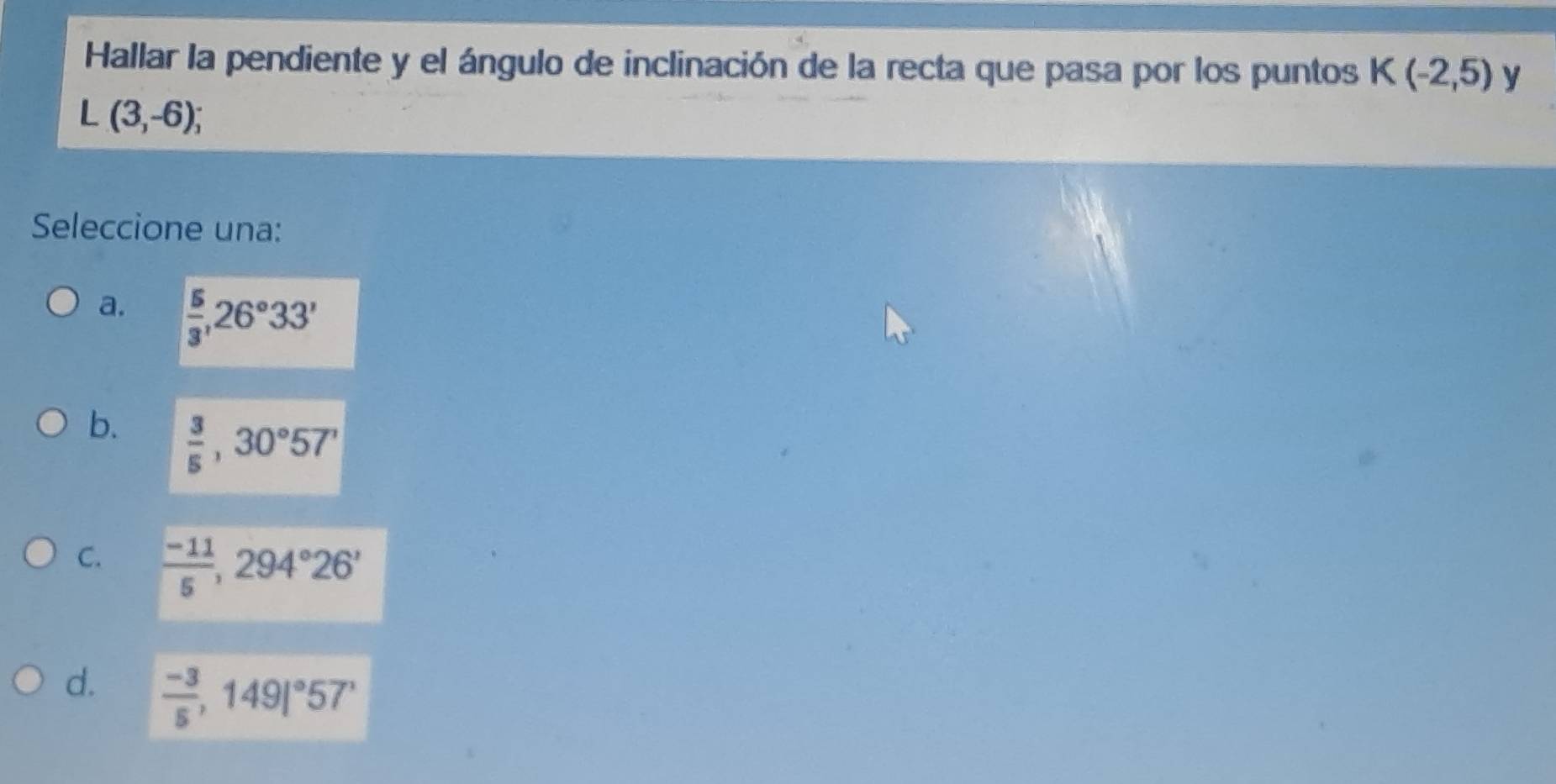 Hallar la pendiente y el ángulo de inclinación de la recta que pasa por los puntos K(-2,5) y
L(3,-6); 
Seleccione una:
a.  5/3 , 26°33'
b.  3/5 , 30°57'
C.  (-11)/5 , 294°26'
d.  (-3)/5 ,149|^circ 57'