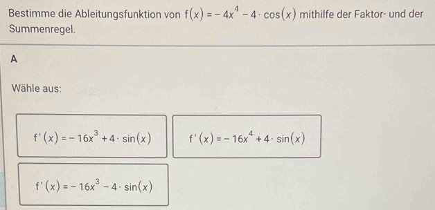 Bestimme die Ableitungsfunktion von f(x)=-4x^4-4· cos (x) mithilfe der Faktor- und der
Summenregel.
A
Wähle aus:
f'(x)=-16x^3+4· sin (x) f'(x)=-16x^4+4· sin (x)
f'(x)=-16x^3-4· sin (x)