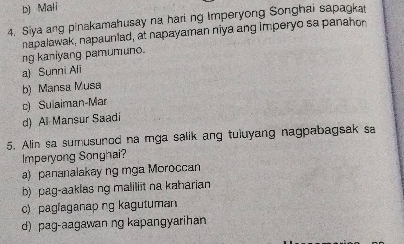 b) Mali
4. Siya ang pinakamahusay na hari ng Imperyong Songhai sapagkat
napalawak, napaunlad, at napayaman niya ang imperyo sa panahon
ng kaniyang pamumuno.
a) Sunni Ali
b) Mansa Musa
c) Sulaiman-Mar
d) Al-Mansur Saadi
5. Alin sa sumusunod na mga salik ang tuluyang nagpabagsak sa
Imperyong Songhai?
a) pananalakay ng mga Moroccan
b) pag-aaklas ng maliliit na kaharian
c) paglaganap ng kagutuman
d) pag-aagawan ng kapangyarihan