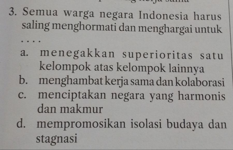 Semua warga negara Indonesia harus
saling menghormati dan menghargai untuk
a. menegakkan superioritas satu
kelompok atas kelompok lainnya
b. menghambat kerja sama dan kolaborasi
c. menciptakan negara yang harmonis
dan makmur
d. mempromosikan isolasi budaya dan
stagnasi