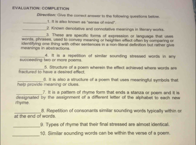 EVALUATION: COMPLETION 
Direction: Give the correct answer to the following questions below. 
_1. It is also known as "sense of mind". 
_2. Known denotative and connotative meanings in literary works. 
_3. These are specific forms of expression or language that uses 
words, phrases, used to convey meaning or heighten effect often by comparing or 
identifying one thing with other sentences in a non-literal definition but rather give 
meanings in abstractions. 
_4. It is a repetition of similar sounding stressed words in any 
succeeding two or more poems. 
_5. Structure of a poem wherein the effect achieved where words are 
fractured to have a desired effect. 
_6. It is also a structure of a poem that uses meaningful symbols that 
help provide meaning or clues. 
_7. It is a pattern of rhyme form that ends a stanza or poem and it is 
designated by the assignment of a different letter of the alphabet to each new 
rhyme. 
_8. Repetition of consonants similar sounding words typically within or 
at the end of words. 
_9. Types of rhyme that their final stressed are almost identical. 
_ 
10. Similar sounding words can be within the verse of a poem.