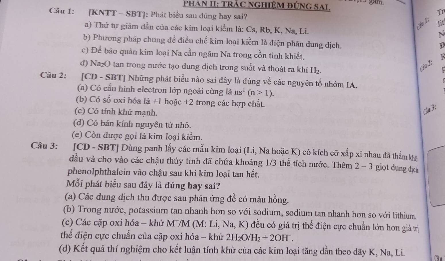 gam.
PHÁN II: TRÁC NGHIỆM ĐÚNG SAI.
Câu 1: [KNTT - SBT]: Phát biểu sau đúng hay sai?
Tr
Cậu 1:
lit
a) Thứ tự giảm dần của các kim loại kiềm là: Cs, Rb, K, Na, Li.
N
b) Phương pháp chung đề điều chế kim loại kiềm là điện phân dung dịch.
D
c) Để bảo quản kim loại Na cần ngâm Na trong cồn tinh khiết.
d) Na₂O tan trong nước tạo dung dịch trong suốt và thoát ra khí H_2.
Câu 2:
Câu 2: :[CD - SBT] Những phát biểu nào sai đây là đúng về các nguyên tố nhóm IA.
(a) Có cấu hình electron lớp ngoài cùng là ns^1(n>1).
(b) Có số oxi hóa là +1 hoặc +2 trong các hợp chất.
(c) Có tính khử mạnh.
Câu 3:
(d) Có bán kính nguyên tử nhỏ.
(e) Còn được gọi là kim loại kiềm.
Câu 3: :[CD - SBT] Dùng panh lấy các mẫu kim loại (Li, Na hoặc K) có kích cỡ xấp xỉ nhau đã thấm khô
dầu và cho vào các chậu thủy tinh đã chứa khoảng 1/3 thể tích nước. Thêm 2 - 3 giọt dung dịch
phenolphthalein vào chậu sau khi kim loại tan hết.
Mỗi phát biểu sau đây là đúng hay sai?
(a) Các dung dịch thu được sau phản ứng đề có màu hồng.
(b) Trong nước, potassium tan nhanh hơn so với sodium, sodium tan nhanh hơn so với lithium.
(c) Các cặp oxi hóa - khử M^+/M (M: Li, Na, K) đều có giá trị thế điện cực chuẩn lớn hơn giá trị
thể điện cực chuẩn của cặp oxi hóa - khử 2H_2O/H_2+2OH^-.
(d) Kết quả thí nghiệm cho kết luận tính khử của các kim loại tăng dần theo dãy K, Na, Li.
Câu