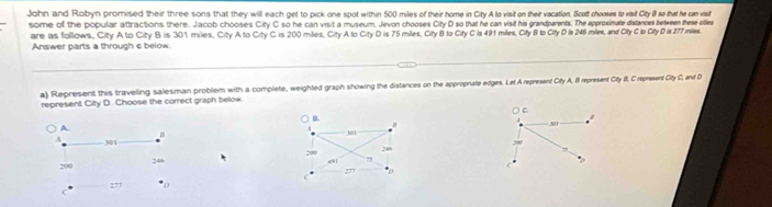 John and Robyn promised their three sons that they will each get to pick one spot within 500 miles of their home in City A to visit on their vacation. Scott chooses to visit City B so that he can visit
some of the popular attractions there. Jacob chooses City C so he can visit a museum. Jevon chooses City D so that he can visif his grandparents. The approximate distances between these ofles
are as follows, City A to City B is 301 miles, City A to City C is 200 miles, City A to City D is 75 miles, City B to City C is 491 miles, City B to City D Is 246 miles, and City C lo CityD is 277 miles.
Answer parts a through c below.
a) Represent this traveling salesman problem with a complete, weighted graph showing the distances on the appropriate edges. Lef A represent City A, 8 represent Cty II, C represent City C, and D
represent City D. Choose the correct graph below.