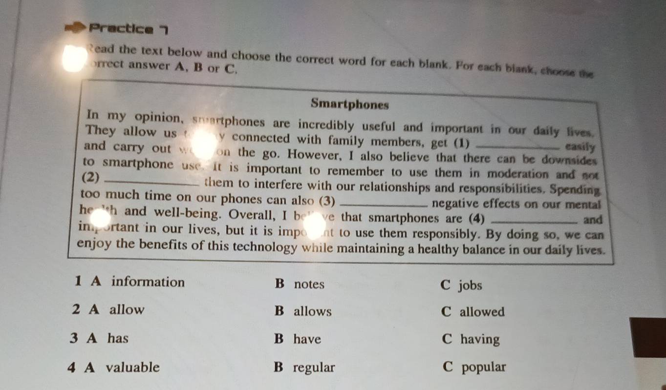 Practice 7
ead the text below and choose the correct word for each blank. For each blank, choose the
rrect answer A. B or C.
Smartphones
In my opinion, smartphones are incredibly useful and important in our daily lives
They allow us 1 y connected with family members, get (1) casily
and carry out wo on the go. However, I also believe that there can be downsides
to smartphone use. It is important to remember to use them in moderation and not
(2) _them to interfere with our relationships and responsibilities. Spending
too much time on our phones can also (3) _negative effects on our mental
he 'h and well-being. Overall, I be' ve that smartphones are (4) _and
important in our lives, but it is impont to use them responsibly. By doing so, we can
enjoy the benefits of this technology while maintaining a healthy balance in our daily lives.
1 A information B notes C jobs
2 A allow B allows C allowed
3 A has B have C having
4 A valuable B regular C popular