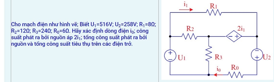 i_1
Cho mạch điện như hình vẽ; Biết U_1=516V;U_2=258V;R_1=8Omega ;
R_2=12Omega ;R_3=24Omega ;R_0=6Omega. Hãy xác định dòng điện i₀; công
suất phát ra bởi nguồn áp 2i_1; tổ ng công suất phát ra bởi
nguồn và tổng công suất tiêu thụ trên các điện trở.