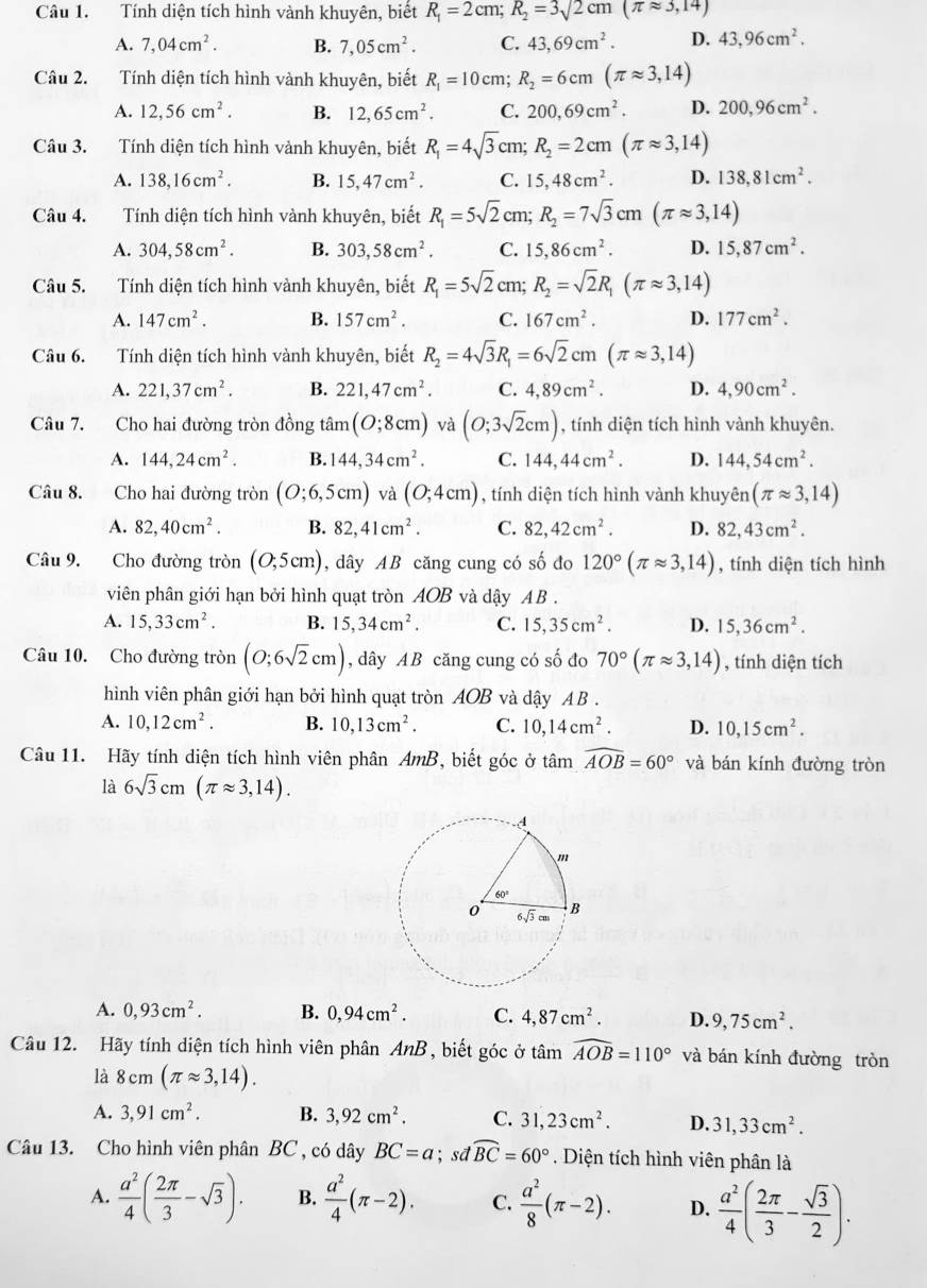 Tính diện tích hình vành khuyên, biết R_1=2cm;R_2=3sqrt(2)cm(π approx 3,14)
A. 7,04cm^2. B. 7,05cm^2. C. 43,69cm^2. D. 43,96cm^2.
Câu 2. Tính diện tích hình vành khuyên, biết R_1=10cm;R_2=6cm(π approx 3,14)
A. 12,56cm^2. B. 12,65cm^2. C. 200,69cm^2. D. 200,96cm^2.
Câu 3. Tính diện tích hình vành khuyên, biết R_1=4sqrt(3)cm;R_2=2cm(π approx 3,14)
A. 138,16cm^2. B. 15,47cm^2. C. 15,48cm^2. D. 138,81cm^2.
Câu 4. Tính diện tích hình vành khuyên, biết R_1=5sqrt(2)cm;R_2=7sqrt(3)cm(π approx 3,14)
A. 304,58cm^2. B. 303,58cm^2. C. 15,86cm^2. D. 15,87cm^2.
Câu 5. Tính diện tích hình vành khuyên, biết R_1=5sqrt(2)cm;R_2=sqrt(2)R_1(π approx 3,14)
A. 147cm^2. B. 157cm^2. C. 167cm^2. D. 177cm^2.
Câu 6. Tính diện tích hình vành khuyên, biết R_2=4sqrt(3)R_1=6sqrt(2)cm(π approx 3,14)
A. 221,37cm^2. B. 221,47cm^2. C. 4,89cm^2. D. 4,90cm^2.
Câu 7. Cho hai đường tròn đồng tan (O;8cm) và (O;3sqrt(2)cm) , tính diện tích hình vành khuyên.
A. 144,24cm^2. B. 144,34cm^2. C. 144,44cm^2. D. 144,54cm^2.
Câu 8. Cho hai đường tròn (O;6,5cm) và (0;4cm) , tính diện tích hình vành khuyên (π approx 3,14)
A. 82,40cm^2. B. 82,41cm^2. C. 82,42cm^2. D. 82,43cm^2.
Câu 9. Cho đường tròn (0,5cm) , dây AB căng cung có số đo 120°(π approx 3,14) , tính diện tích hình
viên phân giới hạn bởi hình quạt tròn AOB và dậy AB .
A. 15,33cm^2. B. 15,34cm^2. C. 15,35cm^2. D. 15,36cm^2.
Câu 10. Cho đường tròn (O;6sqrt(2)cm) , dây AB căng cung có số đo 70°(π approx 3,14) , tính diện tích
hình viên phân giới hạn bởi hình quạt tròn AOB và dậy AB .
A. 10,12cm^2. B. 10,13cm^2. C. 10,14cm^2. D. 10,15cm^2.
Câu 11. Hãy tính diện tích hình viên phân AmB, biết góc ở tan widehat AOB=60° và bán kính đường tròn
là 6sqrt(3)cm(π approx 3,14).
A. 0,93cm^2. B. 0,94cm^2. C. 4,87cm^2. D. 9,75cm^2.
Câu 12. Hãy tính diện tích hình viên phân AnB , biết góc ở tâm widehat AOB=110° và bán kính đường tròn
là 8cm(π approx 3,14).
A. 3,91cm^2. B. 3,92cm^2. C. 31,23cm^2. D. 31,33cm^2.
Câu 13. Cho hình viên phân BC , có dây BC=a; sd widehat BC=60°. Diện tích hình viên phân là
A.  a^2/4 ( 2π /3 -sqrt(3)). B.  a^2/4 (π -2). C.  a^2/8 (π -2). D.  a^2/4 ( 2π /3 - sqrt(3)/2 ).