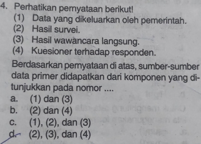 Perhatikan pernyataan berikut!
(1) Data yang dikeluarkan oleh pemerintah.
(2) Hasil survei.
(3) Hasil wawancara langsung.
(4) Kuesioner terhadap responden.
Berdasarkan pernyataan di atas, sumber-sumber
data primer didapatkan dari komponen yang di-
tunjukkan pada nomor ....
a. (1) dan (3)
(2) dan (4)
C. (1),(2) , dan (3)
d (2),(3 , dan (4)