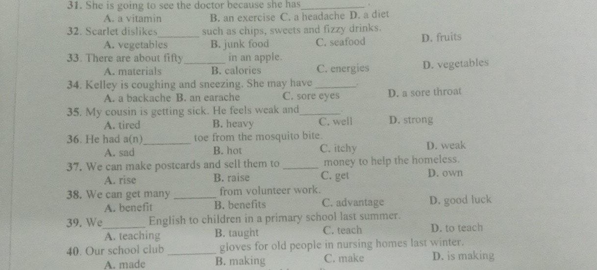 She is going to see the doctor because she has_
A. a vitamin B. an exercise C. a headache D. a diet
32. Scarlet dislikes such as chips, sweets and fizzy drinks.
A. vegetables B. junk food C. seafood D. fruits
33. There are about fifty_ in an apple.
A. materials B. calories C. energies D. vegetables
34. Kelley is coughing and sneezing. She may have_
A. a backache B. an earache C. sore eyes D. a sore throat
35. My cousin is getting sick. He feels weak and_
A. tired B. heavy C. well D. strong
36. He had a(n)_ toe from the mosquito bite.
A. sad B. hot C. itchy D. weak
37. We can make postcards and sell them to _money to help the homeless.
A. rise B. raise C. get D. own
38. We can get many _from volunteer work.
A. benefit B. benefits C. advantage D. good luck
39. We_ English to children in a primary school last summer.
A. teaching B. taught C. teach D. to teach
40. Our school club _gloves for old people in nursing homes last winter.
A. made B. making C. make
D. is making