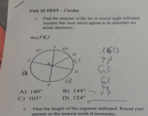 TEST - Circles
1. Find the measure of the arc or central angle indicated.
Assume that lines which appear to be diameters are
actual dismeters.
m∠ FKJ
A) 140° B) 144°
C) 103° D) 124°
2. Find the length of the segment indicated. Round your
answer to the nearest tenth if necessary.