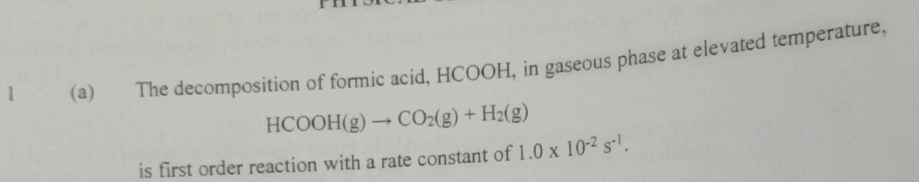 1 (a) The decomposition of formic acid, HCOOH, in gaseous phase at elevated temperature,
HCOOH(g)to CO_2(g)+H_2(g)
is first order reaction with a rate constant of 1.0* 10^(-2)s^(-1).