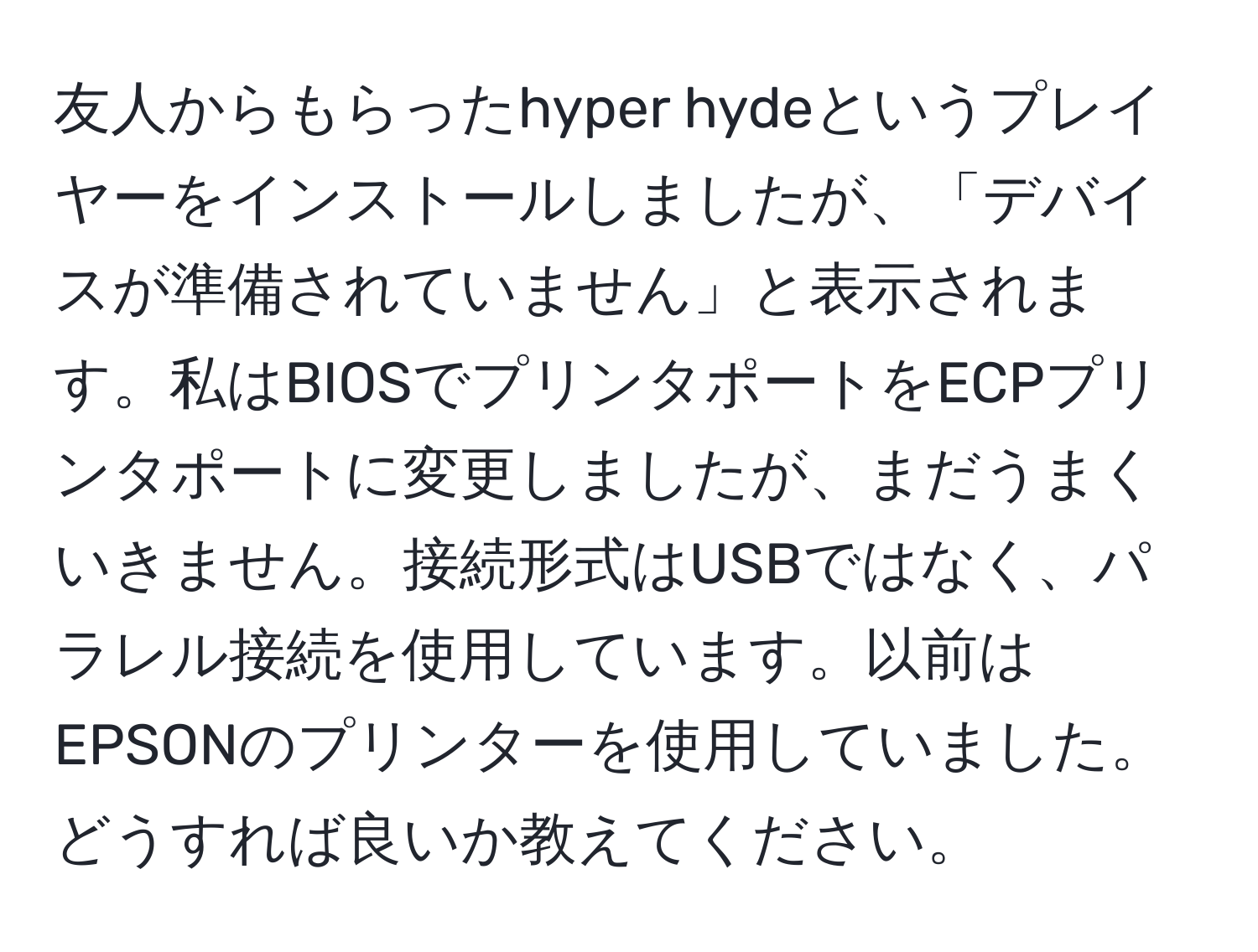 友人からもらったhyper hydeというプレイヤーをインストールしましたが、「デバイスが準備されていません」と表示されます。私はBIOSでプリンタポートをECPプリンタポートに変更しましたが、まだうまくいきません。接続形式はUSBではなく、パラレル接続を使用しています。以前はEPSONのプリンターを使用していました。どうすれば良いか教えてください。