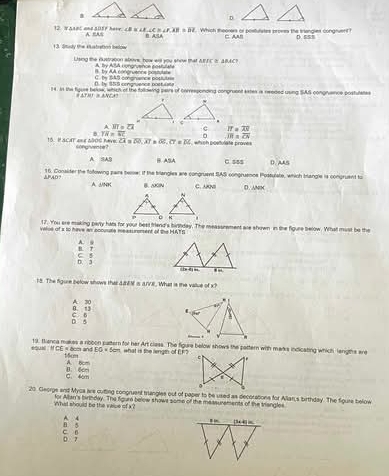 a
D.
12. WAspt and allsp here A. “A ∠ B=∠ E,∠ C>∠ F,B=overline DEI Which theorers or postulates promes the triangies congnuen D. 5s
C. AA!
3 Study the eistration Below
Uind the qustraton abov haw wa you whoe t a A By ASA congruence costulate △ BIC≌ △ BAC
D. by $55 congruence posfulsle C. by 1AS conprience positute= B. by AA congruencs posn==
14. In the figure bele, wehich of the folldwing seirs of corresponding congruent estes is needed using SAS congruance postulates
△ TAI≌ △ ACF
overline MT=overline CA c IT=overline AS
B overline TA=overline SC overline IH=overline CS
overline CA=overline DO,overline AI overline OF· overline CT=overline DC which postulate proves
15. H SCAT ane aBOs have songvente？
A SAB B ASA C. 55$
PAD. 16. Conslder the following pairs tere; if the triangles are congruent SAS congrusnos Postulste, which blangle is congruent to
A jNK B. AGN C. ANS D. ANx
17. You ere making party hats for your best friend's birthday. The meassrement are shown in the figure below. What must be the
velse of s to have wi cocusate messu roment of the MATS
B. r A. .
D. 3 C s
18. The figure below shows that 4EM is (/VE. What is the vallue of x
n 13 A 30 
D 5 C B 
equal . '' 19, thanca makes a rippon pattern for her Art class. The figure below shows the pattern with marks indicating which lengths are
CE=8cm and DG=5cm what is the length of EF2
1cm
A. 6cm

C. 4cm
20. Georgs and Mycs are cutling congruent triangles out of paper to be used as decorations for Allian,s birthday. The figure below
What should be the vese of x? for Allan's birinday. The figure below shows some of the measurements of the trangles
5 A. 4
c B 0 7