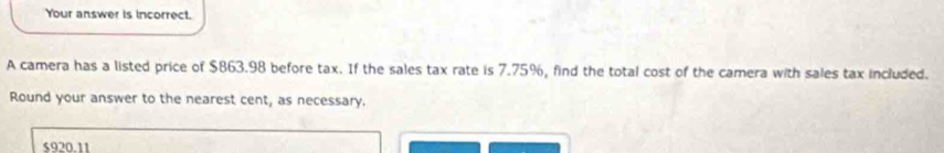 Your answer is incorrect. 
A camera has a listed price of $863.98 before tax. If the sales tax rate is 7.75%, find the total cost of the camera with sales tax included. 
Round your answer to the nearest cent, as necessary.
$920.11