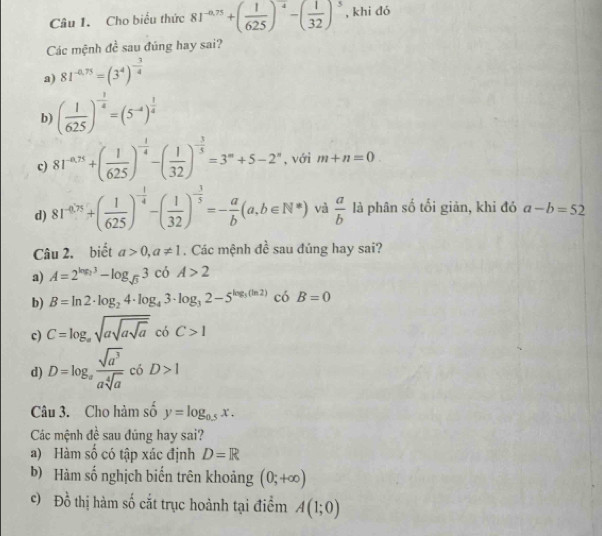 Cho biểu thức 81^(-0.75)+( 1/625 )^-4-( 1/32 )^5 , khi dó
Các mệnh 4^(frac 1)0 sau đúng hay sai?
a) 81^(-0.75)=(3^4)^- 3/4 
b) ( 1/625 )^- 1/4 =(5^(-4))^ 1/4 
c) 81^(-0.75)+( 1/625 )^- 1/4 -( 1/32 )^- 3/5 =3^m+5-2^n , với m+n=0
d) 81^(-4.75)+( 1/625 )^- 1/4 -( 1/32 )^- 3/5 =- a/b (a,b∈ N^*) và  a/b  là phân số tối giản, khi đó a-b=52
Câu 2. biết a>0,a!= 1. Các mệnh đề sau đúng hay sai?
a) A=2^(log _2)3-log _sqrt(3)3 có A>2
b) B=ln 2· log _24· log _43· log _32-5^(log _3)(ln 2) có B=0
c) C=log _asqrt(asqrt asqrt a) có C>1
d) D=log _a sqrt(a^3)/asqrt[4](a)  có D>1
Câu 3. Cho hàm số y=log _0.5x.
Các mệnh đề sau đũng hay sai?
a) Hàm số có tập xác định D=R
b) Hàm số nghịch biến trên khoảng (0;+∈fty )
c) Đồ thị hàm số cắt trục hoành tại điểm A(1;0)