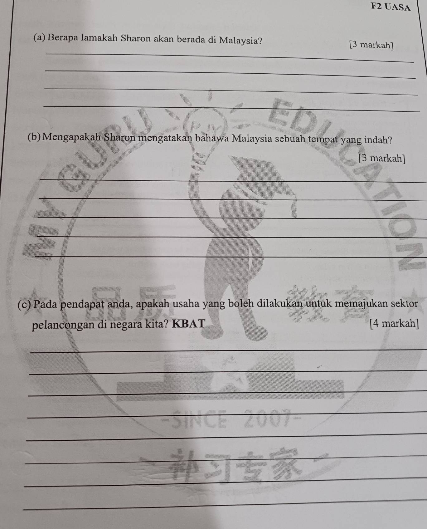 F2 UASA 
_ 
(a) Berapa lamakah Sharon akan berada di Malaysia? [3 markah] 
_ 
_ 
_ 
(b)Mengapakah Sharon mengatakan bahawa Malaysia sebuah tempat yang indah? 
[3 markah] 
_ 
_ 
_ 
_ 
_ 
_ 
(c) Pada pendapat anda, apakah usaha yang boleh dilakukan untuk memajukan sektor 
pelancongan di negara kita? KBAT [4 markah] 
_ 
_ 
_ 
_ 
_ 
_ 
_ 
_ 
_ 
_ 
_