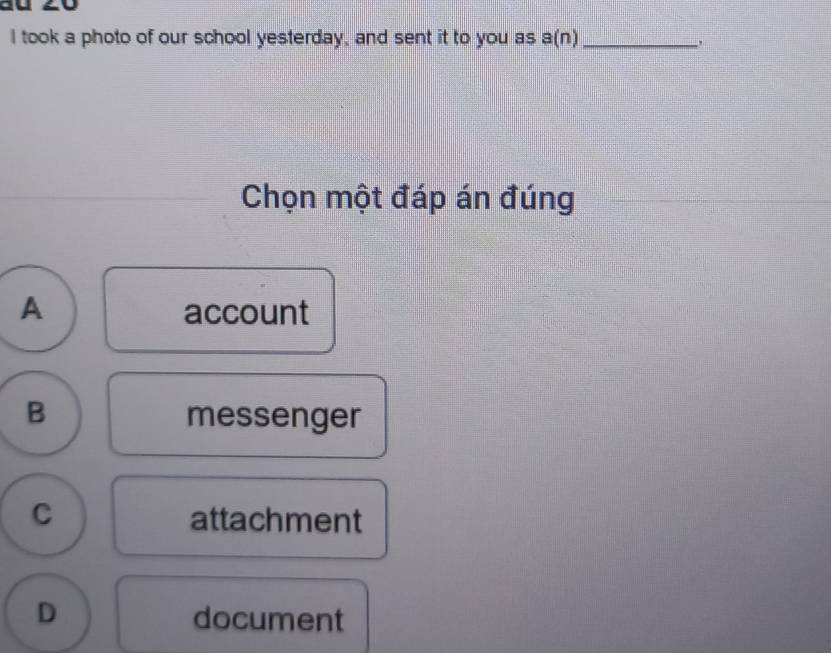 took a photo of our school yesterday, and sent it to you as a(n) _
Chọn một đáp án đúng
A account
B messenger
C attachment
D document