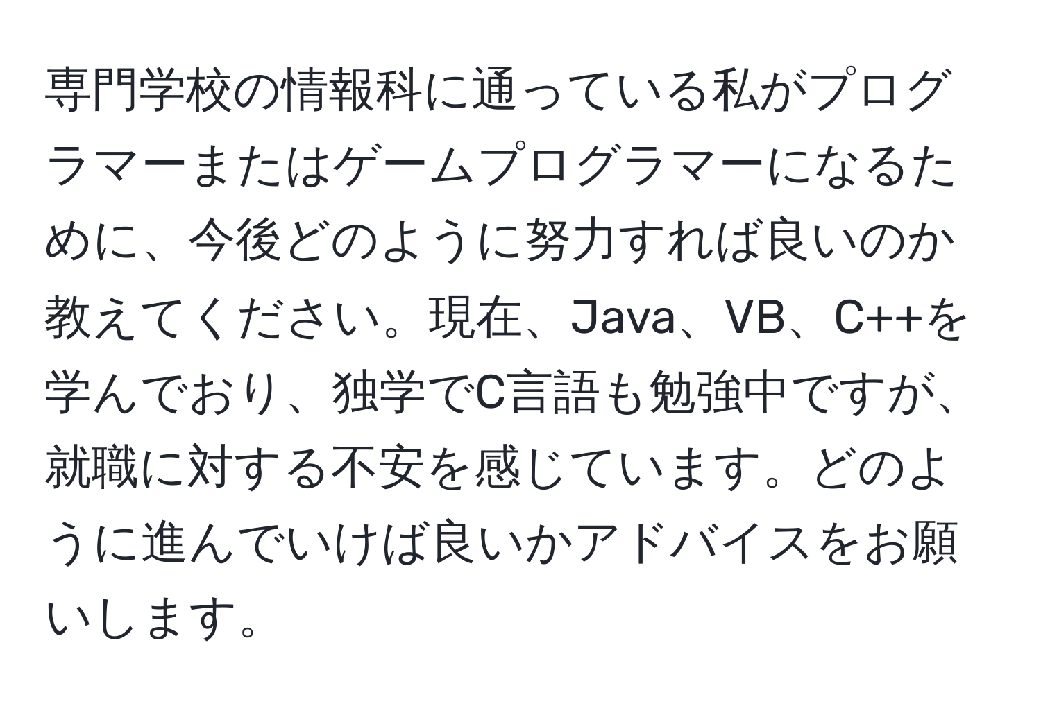 専門学校の情報科に通っている私がプログラマーまたはゲームプログラマーになるために、今後どのように努力すれば良いのか教えてください。現在、Java、VB、C++を学んでおり、独学でC言語も勉強中ですが、就職に対する不安を感じています。どのように進んでいけば良いかアドバイスをお願いします。