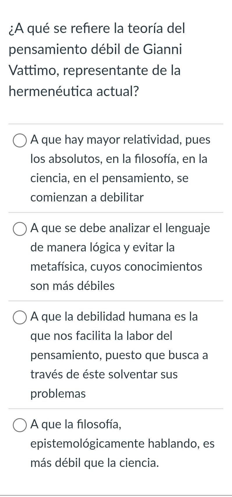 ¿A qué se refiere la teoría del
pensamiento débil de Gianni
Vattimo, representante de la
hermenéutica actual?
A que hay mayor relatividad, pues
los absolutos, en la filosofía, en la
ciencia, en el pensamiento, se
comienzan a debilitar
A que se debe analizar el lenguaje
de manera lógica y evitar la
metafísica, cuyos conocimientos
son más débiles
A que la debilidad humana es la
que nos facilita la labor del
pensamiento, puesto que busca a
través de éste solventar sus
problemas
A que la filosofía,
epistemológicamente hablando, es
más débil que la ciencia.