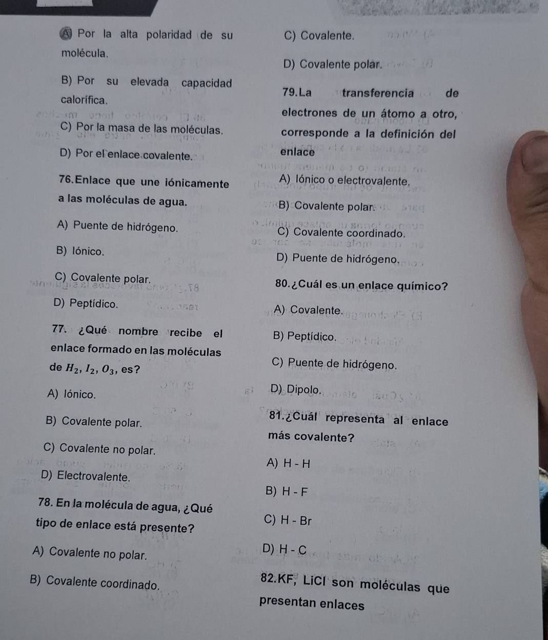 A Por la alta polaridad de su C) Covalente.
molécula.
D) Covalente polar.
B) Por su elevada capacidad 79.La transferencia de
calorífica.
electrones de un átomo a otro,
C) Por la masa de las moléculas. corresponde a la definición del
D) Por el enlace covalente.
enlace
76.Enlace que une iónicamente A) lónico o electrovalente.
a las moléculas de agua. B) Covalente polar
A) Puente de hidrógeno. C) Covalente coordinado.
B) lónico. D) Puente de hidrógeno.
C) Covalente polar. 80. ¿Cuál es un enlace químico?
D) Peptídico. A) Covalente.
77. ¿Qué nombre recibe el B) Peptídico.
enlace formado en las moléculas
de H_2, I_2, O_3 ,es?
C) Puente de hidrógeno.
A) lónico.
D) Dipolo.
B) Covalente polar.
81. Cuál representa al enlace
más covalente?
C) Covalente no polar.
A) H-H
D) Electrovalente.
B) H-F
78. En la molécula de agua, ¿ Qué
C) H-Br
tipo de enlace está presente?
A) Covalente no polar.
D) H-C
B) Covalente coordinado.
82.KF, LiCI son moléculas que
presentan enlaces