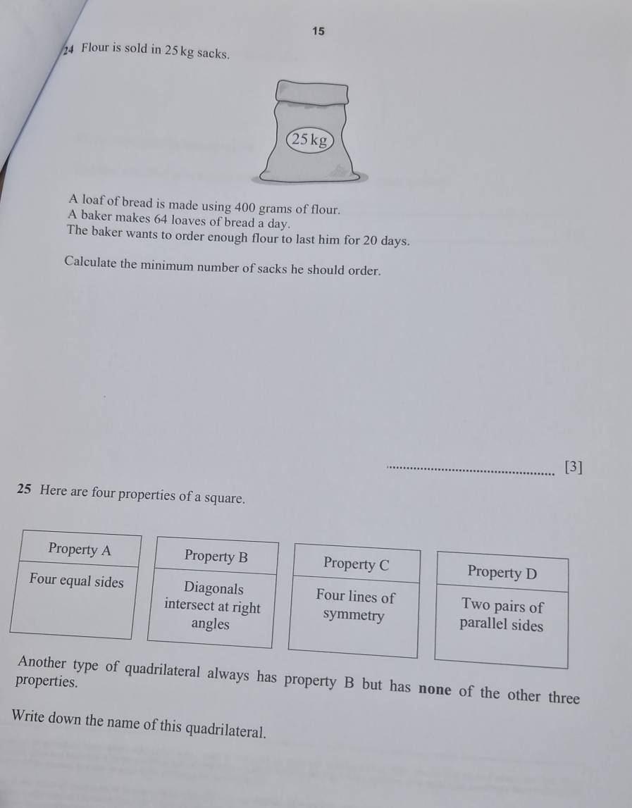 15
24 Flour is sold in 25kg sacks.
A loaf of bread is made using 400 grams of flour.
A baker makes 64 loaves of bread a day.
The baker wants to order enough flour to last him for 20 days.
Calculate the minimum number of sacks he should order.
_[3]
25 Here are four properties of a square.
Property A Property B Property C Property D
Four equal sides Diagonals Four lines of Two pairs of
intersect at right symmetry parallel sides
angles
properties. Another type of quadrilateral always has property B but has none of the other three
Write down the name of this quadrilateral.