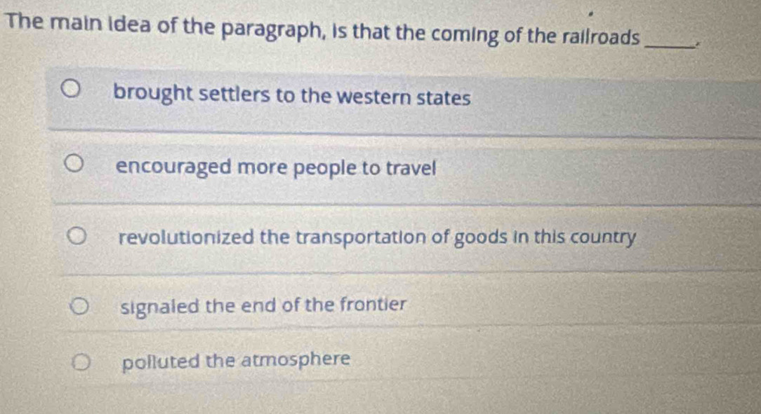 The main idea of the paragraph, is that the coming of the railroads _*
brought settlers to the western states
encouraged more people to travel
revolutionized the transportation of goods in this country
signaled the end of the frontier
polluted the atmosphere