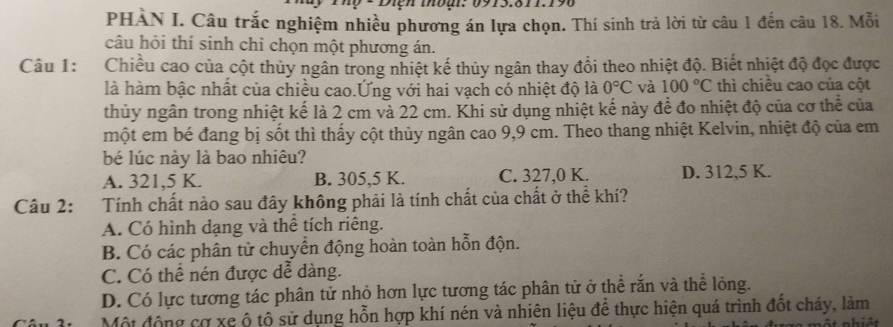 Diện thoại: 0915.811.196
PHÀN I. Câu trắc nghiệm nhiều phương án lựa chọn. Thí sinh trả lời từ câu 1 đến câu 18. Mỗi
câu hỏi thí sinh chỉ chọn một phương án.
Câu 1: Chiều cao của cột thủy ngân trong nhiệt kế thủy ngân thay đồi theo nhiệt độ. Biết nhiệt độ đọc được
là hàm bậc nhất của chiều cao.Ứng với hai vạch có nhiệt độ là 0°C và 100°C thì chiều cao của cột
thủy ngân trong nhiệt kế là 2 cm và 22 cm. Khi sử dụng nhiệt kế này để đo nhiệt độ của cơ thể của
một em bé đang bị sốt thì thấy cột thủy ngân cao 9,9 cm. Theo thang nhiệt Kelvin, nhiệt độ của em
bé lúc này là bao nhiêu?
C. 327,0 K.
A. 321,5 K. B. 305,5 K. D. 312,5 K.
Câu 2: Tính chất nào sau đây không phải là tính chất của chất ở thể khí?
A. Có hình dạng và thể tích riêng.
B. Có các phân tử chuyển động hoàn toàn hỗn độn.
C. Có thể nén được dễ dàng.
D. Có lực tương tác phân tử nhỏ hơn lực tương tác phân tử ở thể rắn và thể lỏng.
Một động cơ xe ộ tô sử dụng hỗn hợp khí nén và nhiên liệu để thực hiện quá trình đốt cháy, làm
một nhiệt