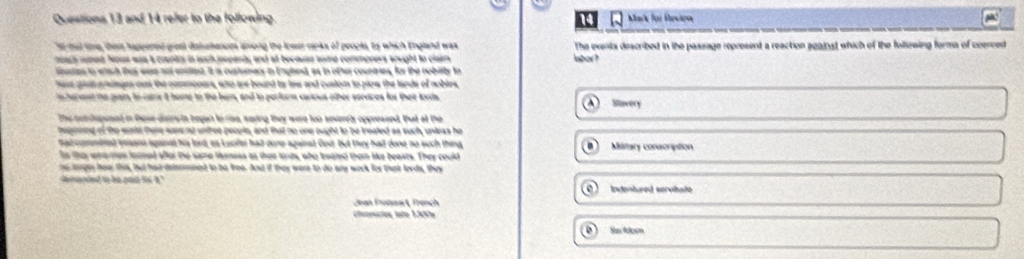 and 14 refer to the following 14 Mark for Becion
it mat toe, thist happered great dislebences among the lower ranks of peooks, ty which England was
macs runed Nous waa a crantts in such jeeeants and at because some commoners wought to claim labor? The events described in the passage represent a reaction agaist which of the following forma of coerced 
usties to whach thes were not enstted. It is customacy in England, as in other countries, for the nobility to
have gaat ainges out the commoners, who are bound ty lew and cuslom to plow the lands of nobles
cheresst te geain, to caire t home to the bem, and to perform carous other serdres for their lords Slavery
the condupesed in tose dissru ts began to riso, saying they were too severely oppressed. Put at the
hegneing of the wodd there ware no unfree people, and that no one ought to be treated as such, unleas he
had comntred vesonn sganst his lord, as Luoifer had done againad Cout But thy had done no such thing Military conscription
iis ths etantion formed sfar the same leness as then lords, who troated them like beasts. They could 
ne lerges hee this, but had deimened to be free. And if they were to do any work for thair lords, they
demapted to be past fo 't.' Indentured servitate
Jean Froßssac , French
Cronícios late 1300x
Sa fomn