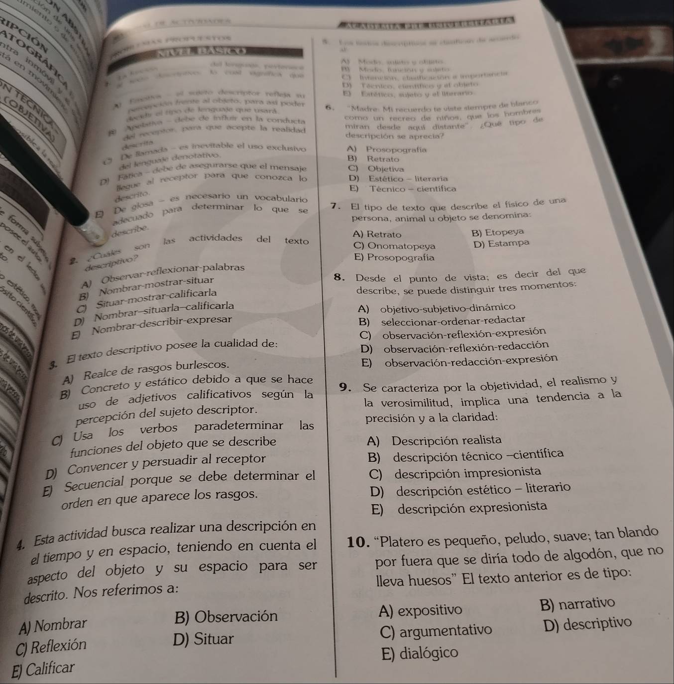 Looe loãs dsgrtose ae csatioas de aeado
IpCióN tra inmóv
t o g ráf 
del foreginón, portereca Modo, sulats y oblito
In Rocess
to cost vigrafics due By  Madio, foneor y sjeto
C) Intancion, clasficacion a importancia
en movimient    Eeotivs - el sujeto descriptor refleja su E) Estético, sujeto y el literario
D) Técnico, científico y el objeto
ITECNIO
pereación frente al objeto, para así poder
decd el tipo de lenguaje que usará 6. “Madre: Mi recuerdo te viste siempre de blanco
OBJETV
A pelativa - debe de influir en la conducta como un recreo de niños, que los hombres
del receptor, para que acepte la realidad miran desde aquí distante ¿Quê tipo de
descripción se aprecia?
descrifa
úblca la
De llamada - es inevitable el uso exclusivo A) Prosopografía
del lenguaje denotativo.
B) Retrato
D) Fática - debe de asegurarse que el mensaje C) Objetiva
llegue al receptor para que conozca lo D) Estético - literaria
E) Técnico - científica
descrito.
De glosa - es necesario un vocabulario
adecuado para determinar lo que se 7. El tipo de texto que describe el físico de una
persona, animal u objeto se denomina:
describe.
g Osee el aute  Cuales son las actividades del texto C) Onomatopeya D) Estampa
A) Retrato B) Etopeya
E) Prosopografía
en el led
descriptivo?
8. Desde el punto de vista; es decir del que
A) Observar-reflexionar-palabras
B) Nombrar-mostrar-situar
C) Situar-mostrar-calificarla
describe, se puede distinguir tres momentos:
D) Nombrar-situarla-calificarla
A) objetivo-subjetivo-dinámico
Nombrar-describir-expresar
B) seleccionar-ordenar-redactar
C) observación-reflexión-expresión
us a u 
3. El texto descriptivo posee la cualidad de:
D)  observación-reflexión-redacción
E) observación-redacción-expresión
de uma pe
A) Realce de rasgos burlescos.
a B) Concreto y estático debido a que se hace
uso de adjetivos calificativos según la 9. Se caracteriza por la objetividad, el realismo y
percepción del sujeto descriptor. la verosimilitud, implica una tendencia a la
C) Usa los verbos paradeterminar las precisión y a la claridad:
funciones del objeto que se describe A) Descripción realista
D) Convencer y persuadir al receptor B) descripción técnico -científica
E) Secuencial porque se debe determinar el  C) descripción impresionista
orden en que aparece los rasgos. D) descripción estético - literario
E) descripción expresionista
4. Esta actividad busca realizar una descripción en
el tiempo y en espacio, teniendo en cuenta el 10. “Platero es pequeño, peludo, suave; tan blando
aspecto del objeto y su espacio para ser por fuera que se diría todo de algodón, que no
descrito. Nos referimos a: lleva huesos” El texto anterior es de tipo:
B) Observación A) expositivo B) narrativo
A) Nombrar D) descriptivo
C) Reflexión
D) Situar C) argumentativo
E) dialógico
E) Calificar