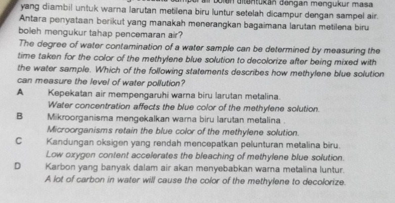 all bolen ditentükán dengan mengükur masa
yang diambil untuk warna larutan metilena biru luntur setelah dicampur dengan sampel air.
Antara penyataan berikut yang manakah menerangkan bagaimana larutan metilena biru
boleh mengukur tahap pencemaran air?
The degree of water contamination of a water sample can be determined by measuring the
time taken for the color of the methylene blue solution to decolorize after being mixed with
the water sample. Which of the following statements describes how methylene blue solution
can measure the level of water pollution?
A Kepekatan air mempengaruhi warna biru larutan metalina.
Water concentration affects the blue color of the methylene solution.
B Mikroorganisma mengekalkan warna biru larutan metalina .
Microorganisms retain the blue color of the methylene solution.
C Kandungan oksigen yang rendah mencepatkan pelunturan metalina biru.
Low oxygen content accelerates the bleaching of methylene blue solution.
D Karbon yang banyak dalam air akan menyebabkan warna metalina luntur.
A lot of carbon in water will cause the color of the methylene to decolorize.