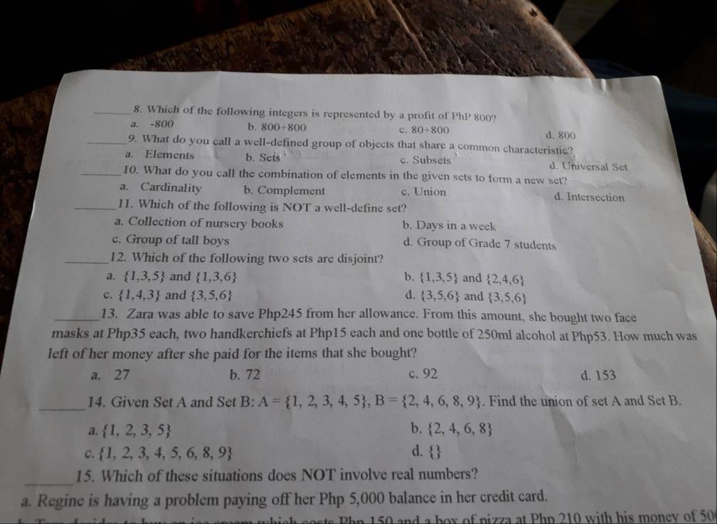 Which of the following integers is represented by a profit of PhP 800?
a. -800 b. 800+800 c. 80+800 d. 800
_9. What do you call a well-defined group of objects that share a common characteristic?
a. Elements b. Sets c. Subsets d. Universal Set
_10. What do you call the combination of elements in the given sets to form a new set?
a. Cardinality b. Complement c. Union d. Intersection
_11. Which of the following is NOT a well-define set?
a. Collection of nursery books b. Days in a week
c. Group of tall boys d. Group of Grade 7 students
_12. Which of the following two sets are disjoint?
a.  1,3,5 and  1,3,6 b.  1,3,5 and  2,4,6
c.  1,4,3 and  3,5,6 d.  3,5,6 and  3,5,6
_13. Zara was able to save Php245 from her allowance. From this amount, she bought two face
masks at Php35 each, two handkerchiefs at Php15 each and one bottle of 250ml alcohol at Php53. How much was
left of her money after she paid for the items that she bought?
a. 27 b. 72 c. 92 d. 153
_14. Given Set A and Set B: A= 1,2,3,4,5 , B= 2,4,6,8,9. Find the union of set A and Set B.
a.  1,2,3,5 b.  2,4,6,8
C.  1,2,3,4,5,6,8,9 d.  
_
15. Which of these situations does NOT involve real numbers?
a. Regine is having a problem paying off her Php 5,000 balance in her credit card.
ts Php 150 and a box of pizza at Php 210 with his monev of 50